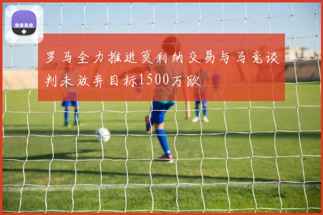 罗马全力推进莫利纳交易与马竞谈判未放弃目标1500万欧